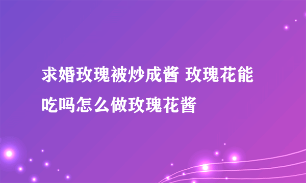 求婚玫瑰被炒成酱 玫瑰花能吃吗怎么做玫瑰花酱