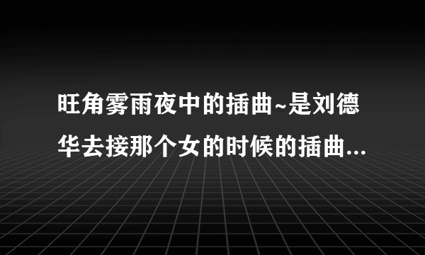 旺角雾雨夜中的插曲~是刘德华去接那个女的时候的插曲。另外~那个女的叫什么名字？