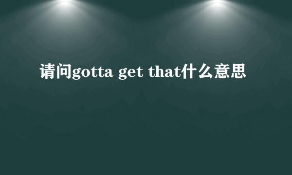 请问gotta get that什么意思