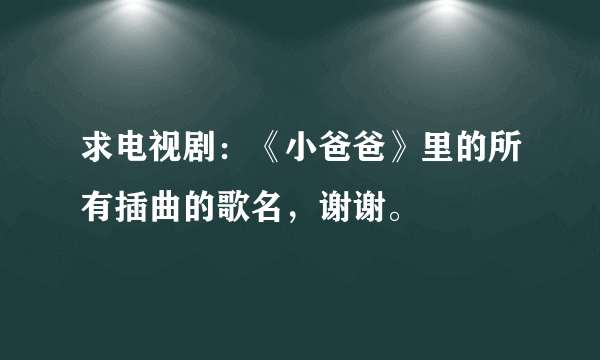 求电视剧：《小爸爸》里的所有插曲的歌名，谢谢。