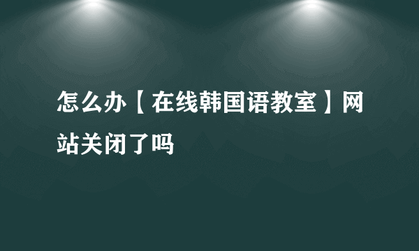 怎么办【在线韩国语教室】网站关闭了吗