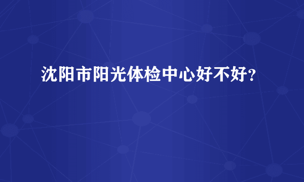 沈阳市阳光体检中心好不好？