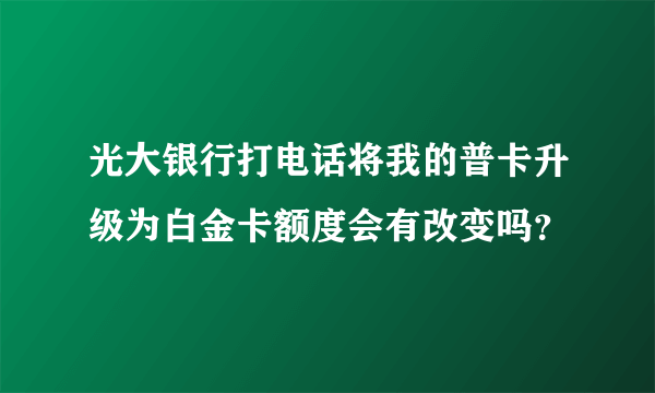 光大银行打电话将我的普卡升级为白金卡额度会有改变吗？