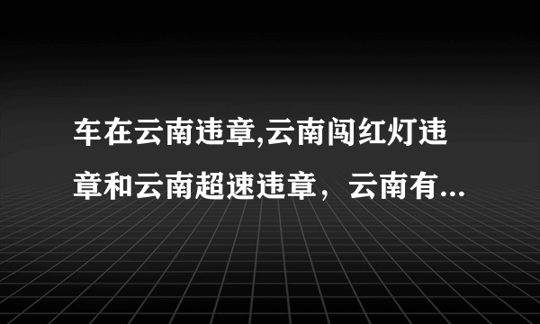 车在云南违章,云南闯红灯违章和云南超速违章，云南有没有做交通违章代办的啊，谁能处理