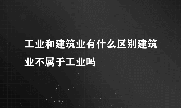 工业和建筑业有什么区别建筑业不属于工业吗