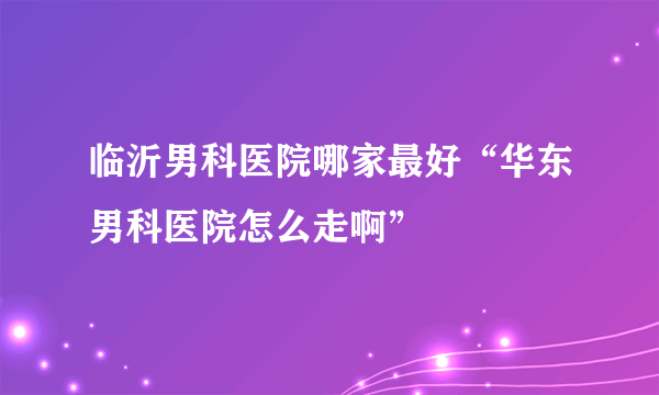 临沂男科医院哪家最好“华东男科医院怎么走啊”