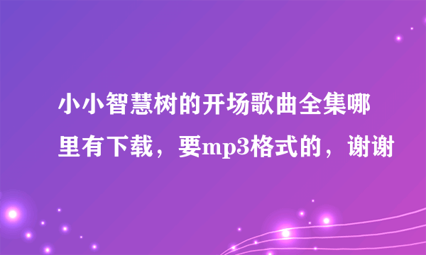 小小智慧树的开场歌曲全集哪里有下载，要mp3格式的，谢谢