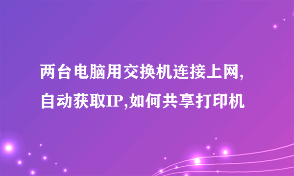 两台电脑用交换机连接上网,自动获取IP,如何共享打印机