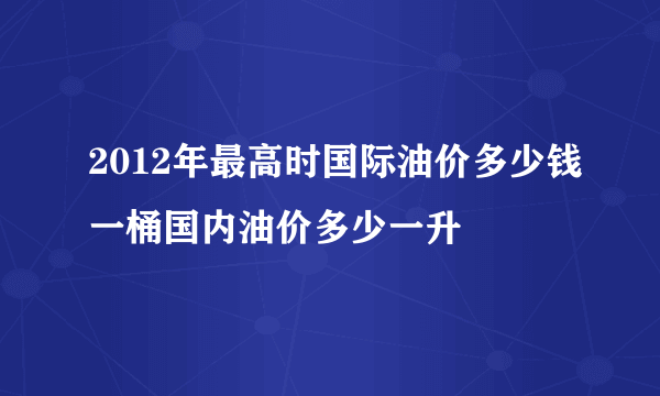 2012年最高时国际油价多少钱一桶国内油价多少一升