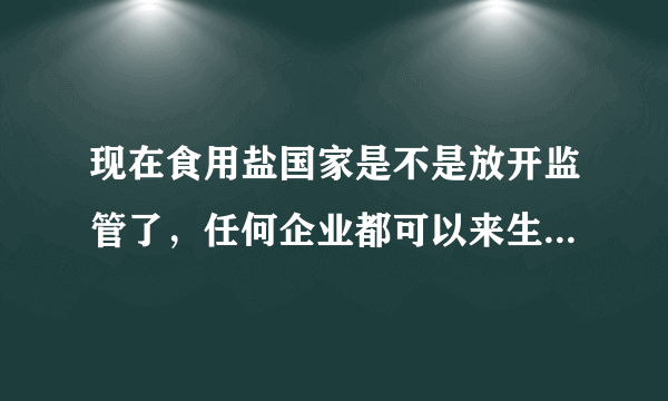 现在食用盐国家是不是放开监管了，任何企业都可以来生产盐吗？质量怎么样？会不会在里面下毒啊？