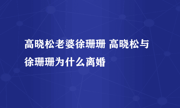 高晓松老婆徐珊珊 高晓松与徐珊珊为什么离婚