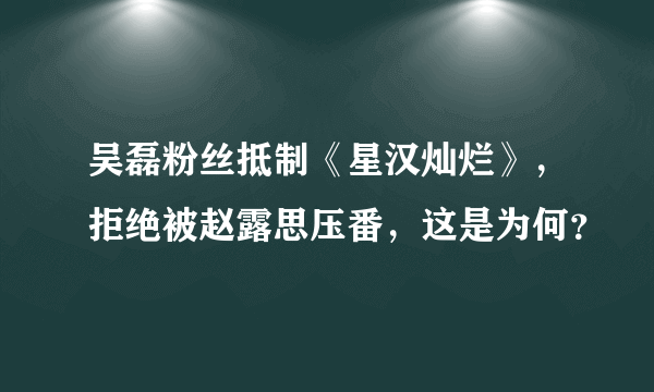 吴磊粉丝抵制《星汉灿烂》，拒绝被赵露思压番，这是为何？