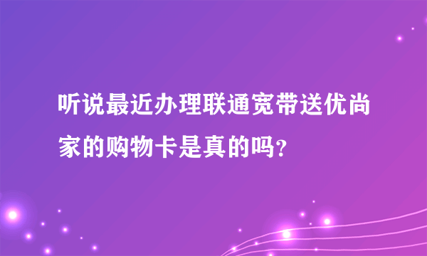 听说最近办理联通宽带送优尚家的购物卡是真的吗？