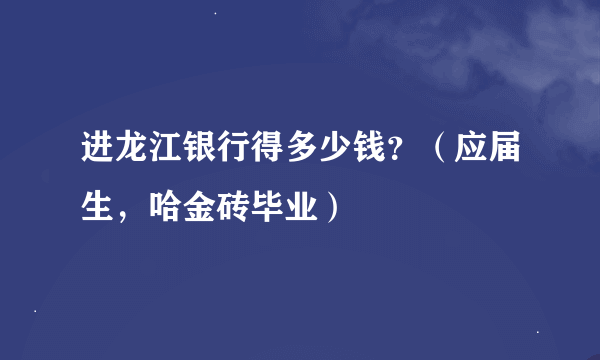 进龙江银行得多少钱？（应届生，哈金砖毕业）