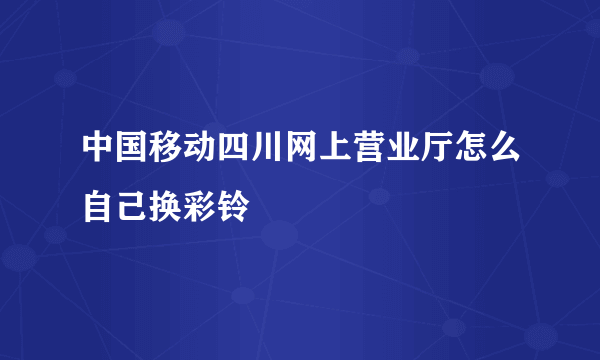 中国移动四川网上营业厅怎么自己换彩铃