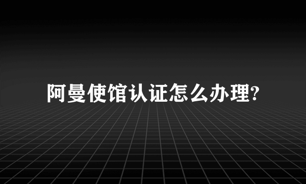 阿曼使馆认证怎么办理?