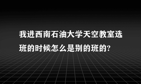 我进西南石油大学天空教室选班的时候怎么是别的班的?