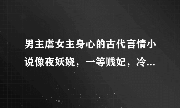 男主虐女主身心的古代言情小说像夜妖娆，一等贱妃，冷宫囚欢，冷王的绝情哑妃这种类型的。