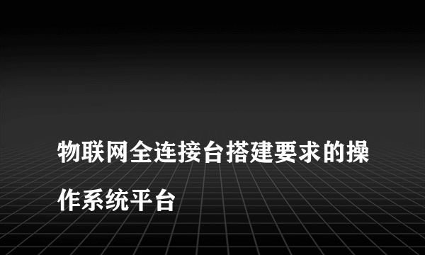 
物联网全连接台搭建要求的操作系统平台

