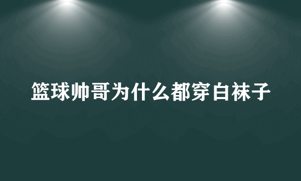 篮球帅哥为什么都穿白袜子