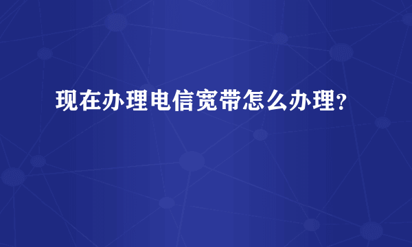 现在办理电信宽带怎么办理？