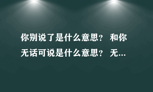 你别说了是什么意思？ 和你无话可说是什么意思？ 无话不谈是什么意思？ 和你无话可说是什么意思？