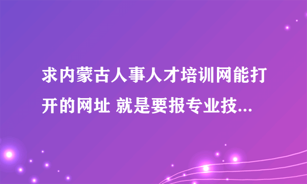 求内蒙古人事人才培训网能打开的网址 就是要报专业技术人员继续教育在线学习 谢谢！