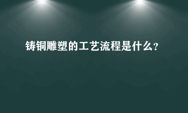 铸铜雕塑的工艺流程是什么？