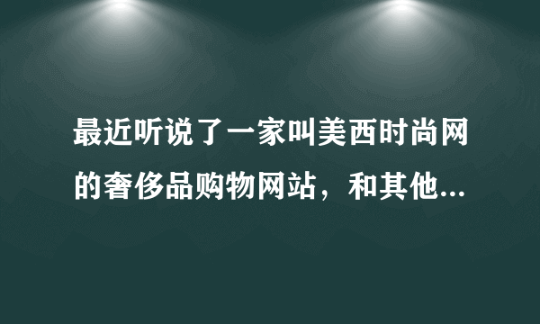 最近听说了一家叫美西时尚网的奢侈品购物网站，和其他网站有什么不一样之处？