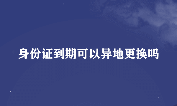 身份证到期可以异地更换吗