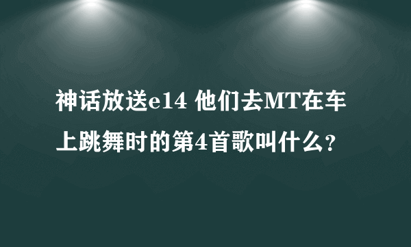 神话放送e14 他们去MT在车上跳舞时的第4首歌叫什么？