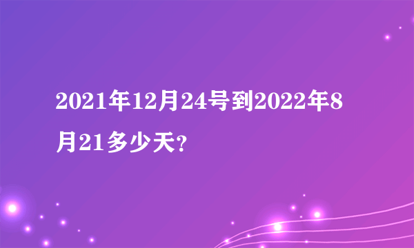 2021年12月24号到2022年8月21多少天？