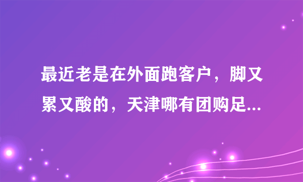 最近老是在外面跑客户，脚又累又酸的，天津哪有团购足疗的想好好的放松一下。