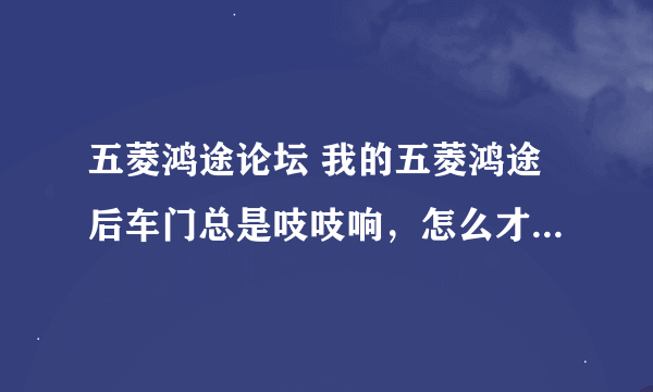 五菱鸿途论坛 我的五菱鸿途后车门总是吱吱响，怎么才能解决。锁扣也紧过。也涂过黄油。