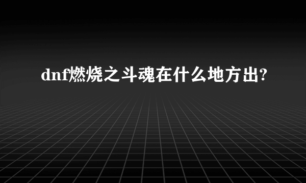 dnf燃烧之斗魂在什么地方出?