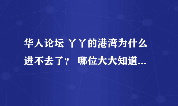 华人论坛 丫丫的港湾为什么进不去了？ 哪位大大知道原因，可否告知下？