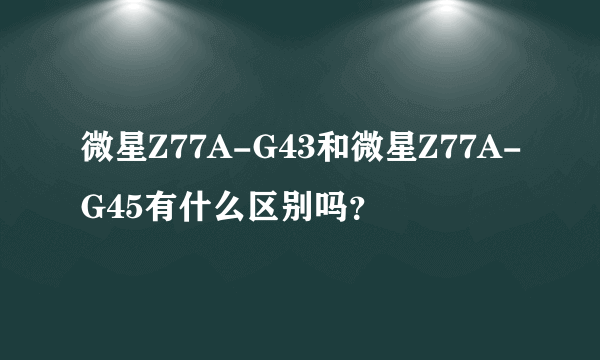 微星Z77A-G43和微星Z77A-G45有什么区别吗？