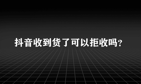 抖音收到货了可以拒收吗？