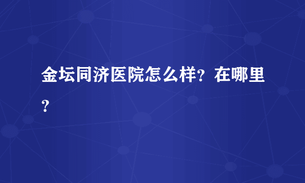 金坛同济医院怎么样？在哪里？