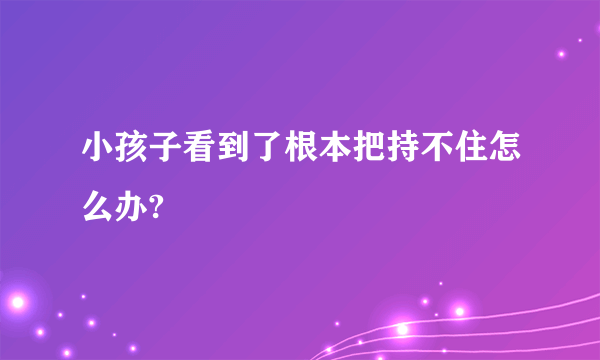 小孩子看到了根本把持不住怎么办?