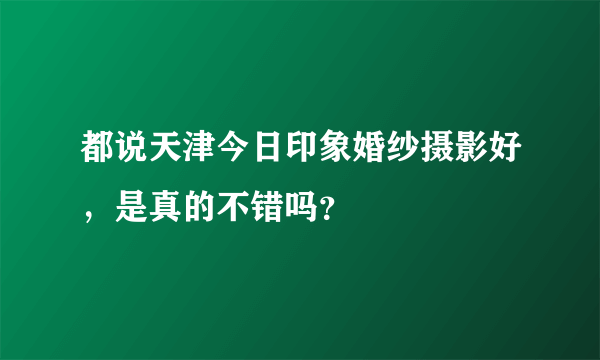 都说天津今日印象婚纱摄影好，是真的不错吗？