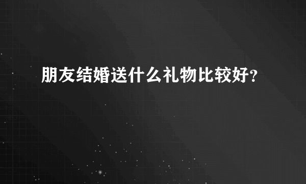 朋友结婚送什么礼物比较好？