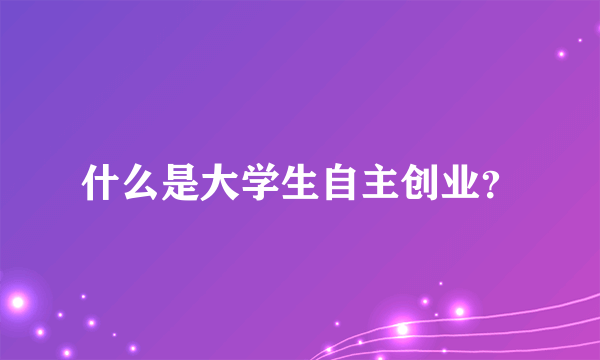 什么是大学生自主创业？