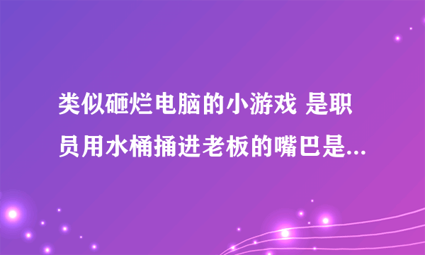 类似砸烂电脑的小游戏 是职员用水桶捅进老板的嘴巴是什么游戏