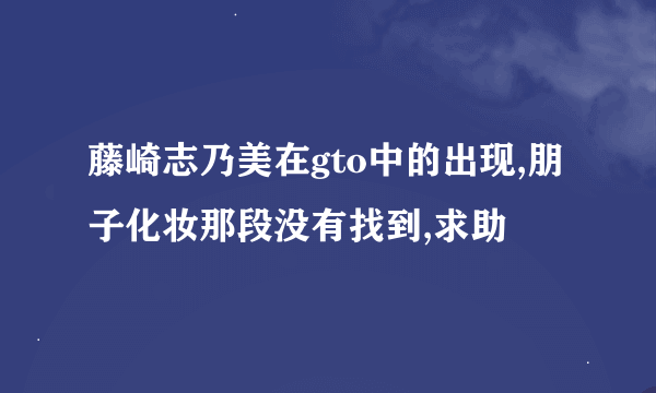 藤崎志乃美在gto中的出现,朋子化妆那段没有找到,求助