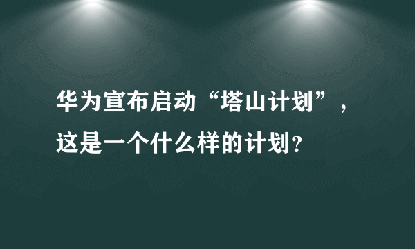 华为宣布启动“塔山计划”，这是一个什么样的计划？