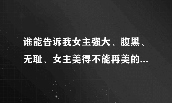 谁能告诉我女主强大、腹黑、无耻、女主美得不能再美的玄幻小说？跪求~~~