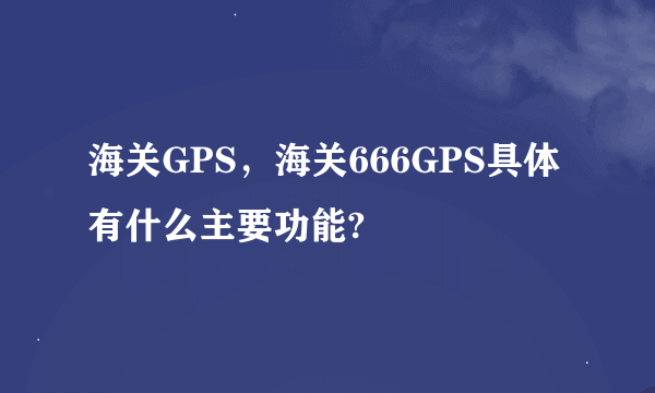 海关GPS，海关666GPS具体有什么主要功能?