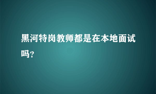 黑河特岗教师都是在本地面试吗？