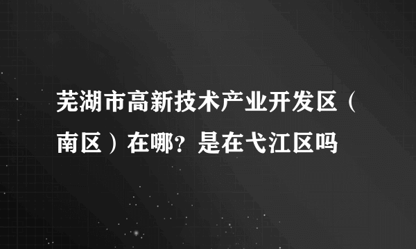 芜湖市高新技术产业开发区（南区）在哪？是在弋江区吗